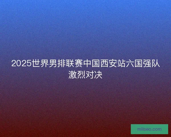 2025世界男排联赛中国西安站六国强队激烈对决