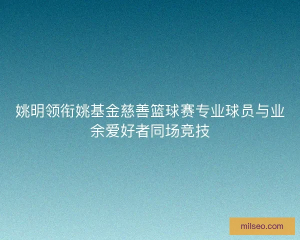 姚明领衔姚基金慈善篮球赛专业球员与业余爱好者同场竞技 姚明领衔姚基金慈善篮球赛专业球员与业余爱好者同场竞技