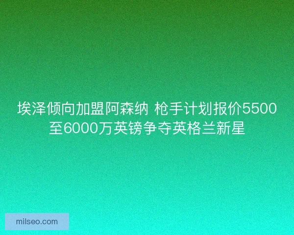 埃泽倾向加盟阿森纳 枪手计划报价5500至6000万英镑争夺英格兰新星