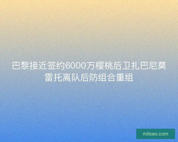 巴黎接近签约6000万樱桃后卫扎巴尼莫雷托离队后防组合重组