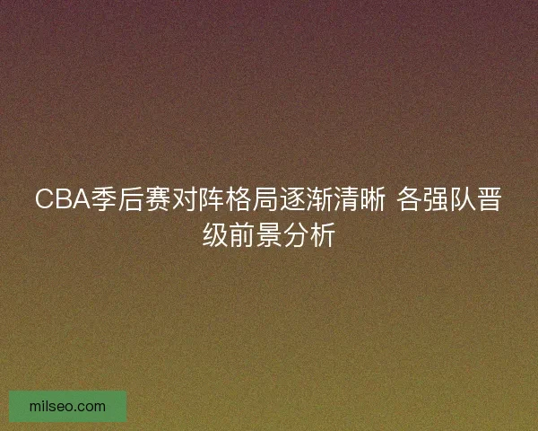 CBA季后赛对阵格局逐渐清晰 各强队晋级前景分析 CBA季后赛对阵格局逐渐清晰 各强队晋级前景分析