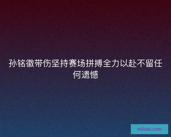 孙铭徽带伤坚持赛场拼搏全力以赴不留任何遗憾
