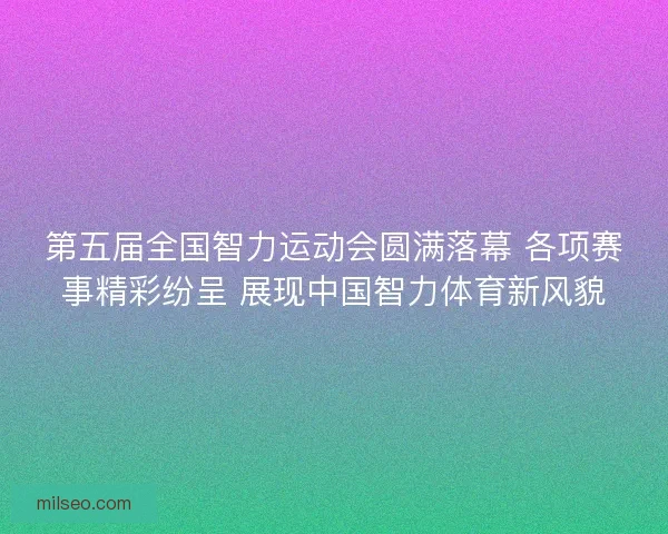 第五届全国智力运动会圆满落幕 各项赛事精彩纷呈 展现中国智力体育新风貌