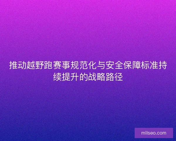 推动越野跑赛事规范化与安全保障标准持续提升的战略路径